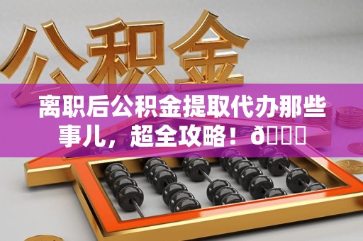 泰宁离职后公积金提取代办那些事儿，超全攻略！😎